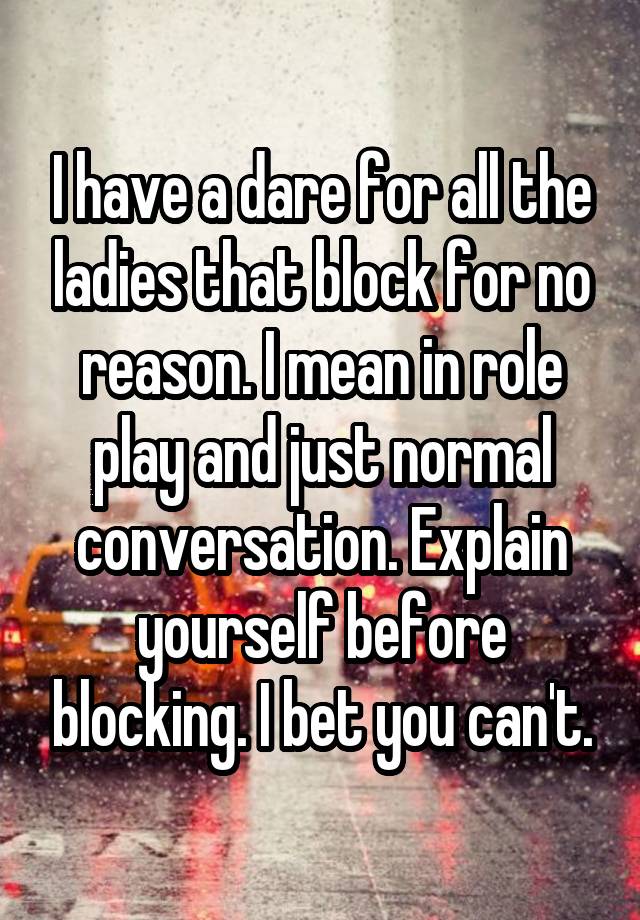 I have a dare for all the ladies that block for no reason. I mean in role play and just normal conversation. Explain yourself before blocking. I bet you can't.