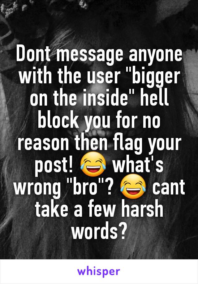 Dont message anyone with the user "bigger on the inside" hell block you for no reason then flag your post! 😂 what's wrong "bro"? 😂 cant take a few harsh words?