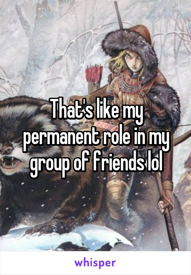 That's like my permanent role in my group of friends lol