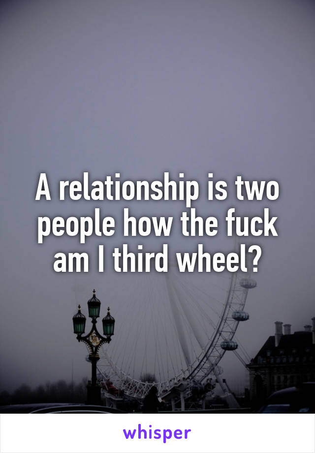 A relationship is two people how the fuck am I third wheel?