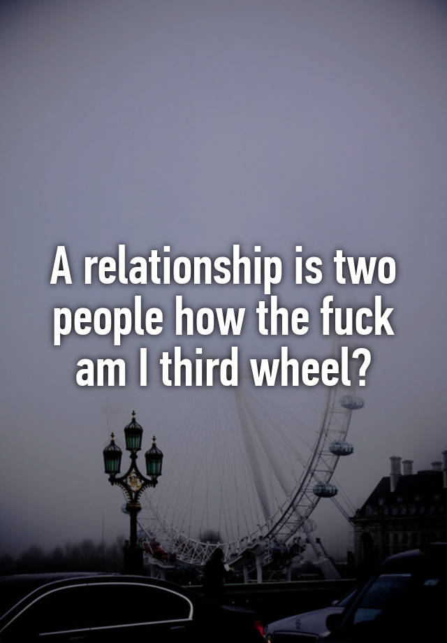 A relationship is two people how the fuck am I third wheel?