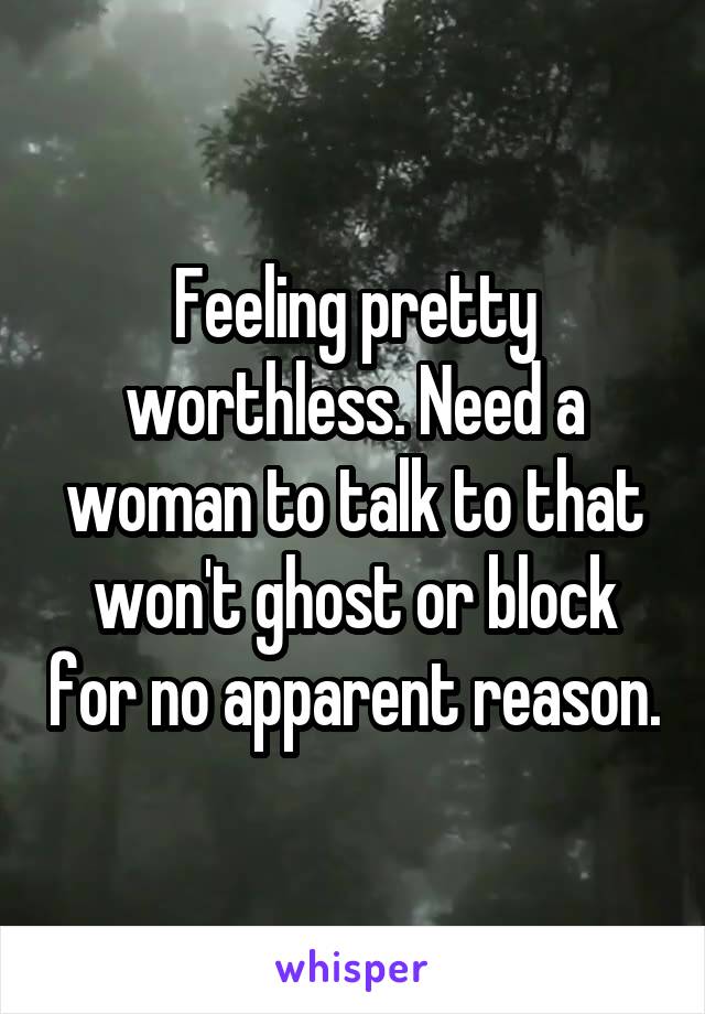 Feeling pretty worthless. Need a woman to talk to that won't ghost or block for no apparent reason.