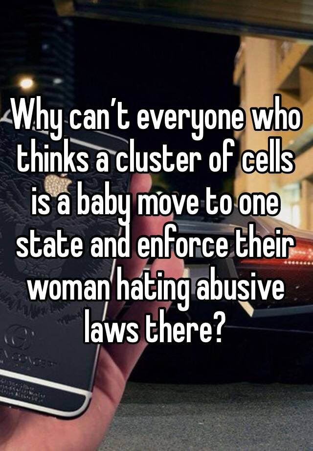 Why can’t everyone who thinks a cluster of cells is a baby move to one state and enforce their woman hating abusive laws there? 