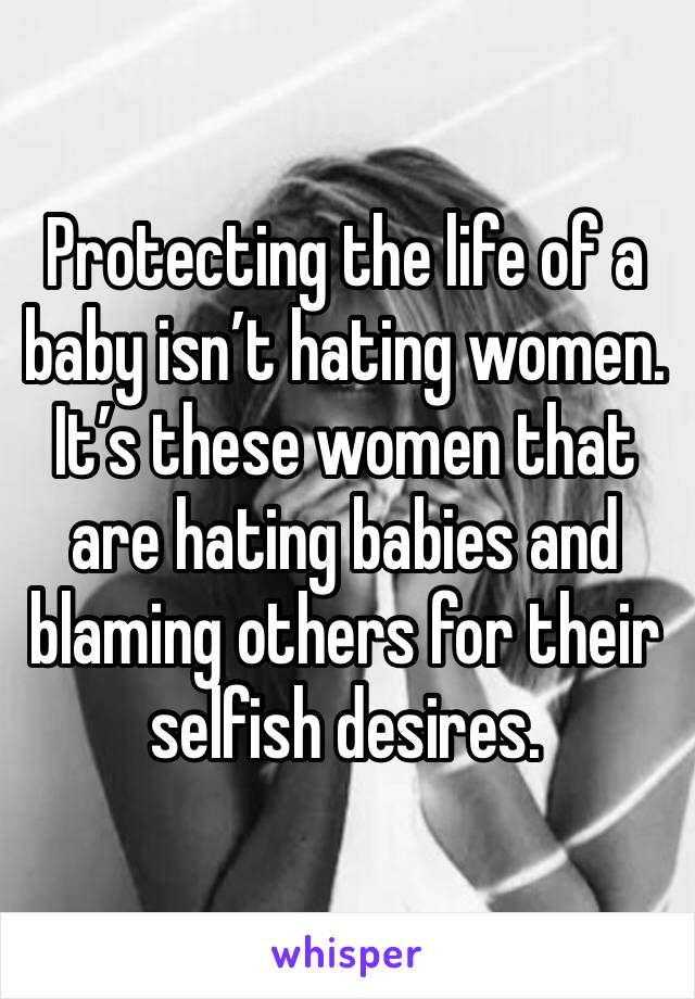 Protecting the life of a baby isn’t hating women. It’s these women that are hating babies and blaming others for their selfish desires.