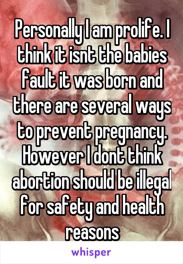 Personally I am prolife. I think it isnt the babies fault it was born and there are several ways to prevent pregnancy. However I dont think abortion should be illegal for safety and health reasons