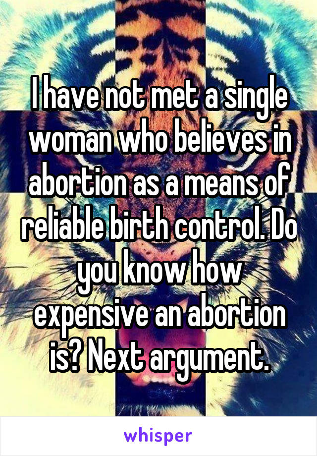 I have not met a single woman who believes in abortion as a means of reliable birth control. Do you know how expensive an abortion is? Next argument.