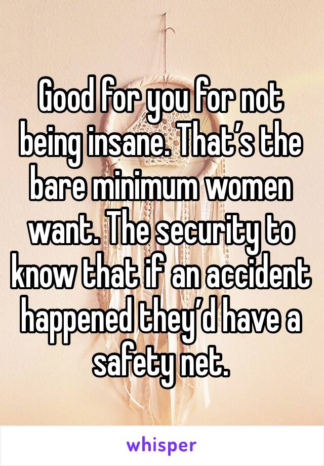 Good for you for not being insane. That’s the bare minimum women want. The security to know that if an accident happened they’d have a safety net. 