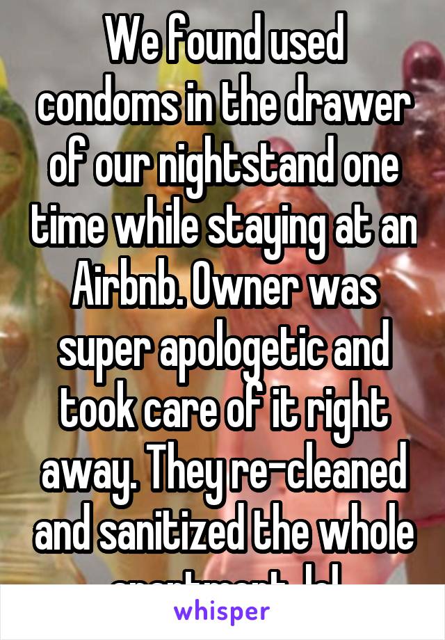 We found used condoms in the drawer of our nightstand one time while staying at an Airbnb. Owner was super apologetic and took care of it right away. They re-cleaned and sanitized the whole apartment. lol