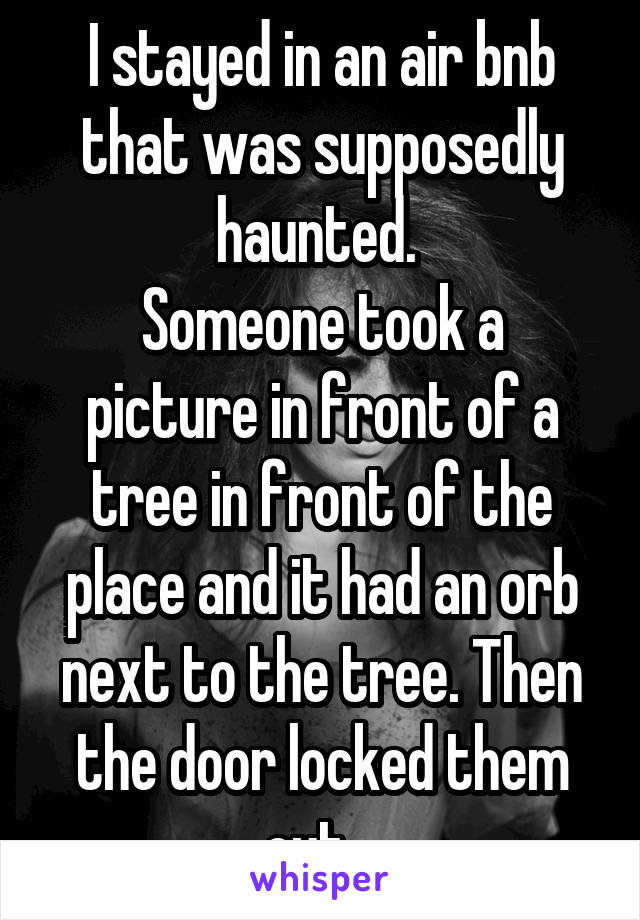 I stayed in an air bnb that was supposedly haunted. 
Someone took a picture in front of a tree in front of the place and it had an orb next to the tree. Then the door locked them out.  