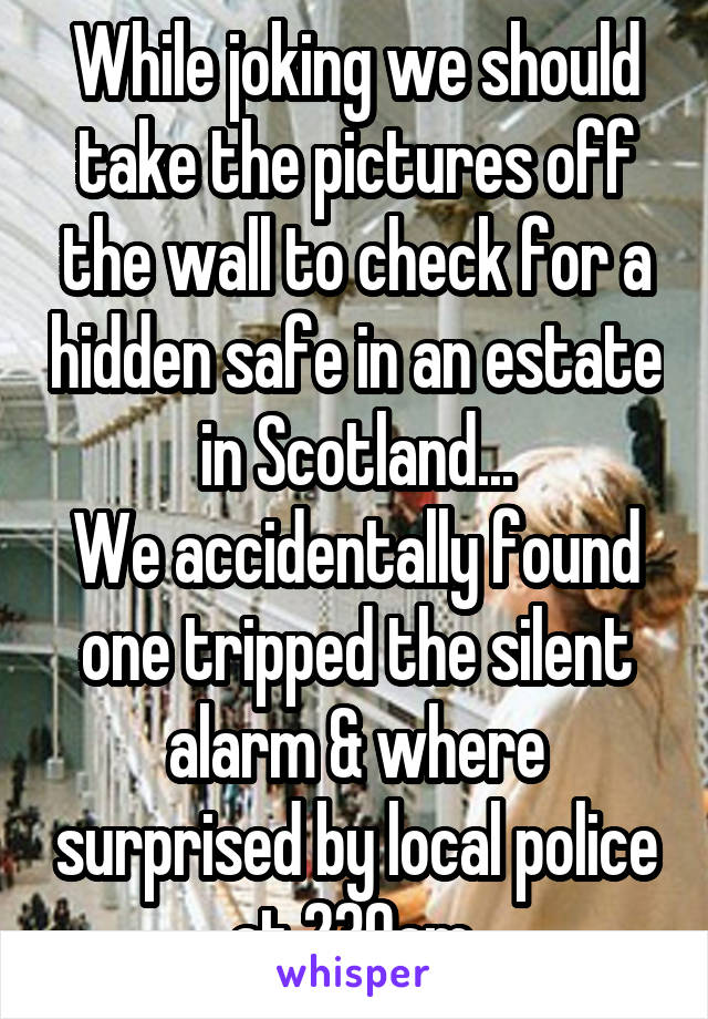 While joking we should take the pictures off the wall to check for a hidden safe in an estate in Scotland...
We accidentally found one tripped the silent alarm & where surprised by local police at 230am.