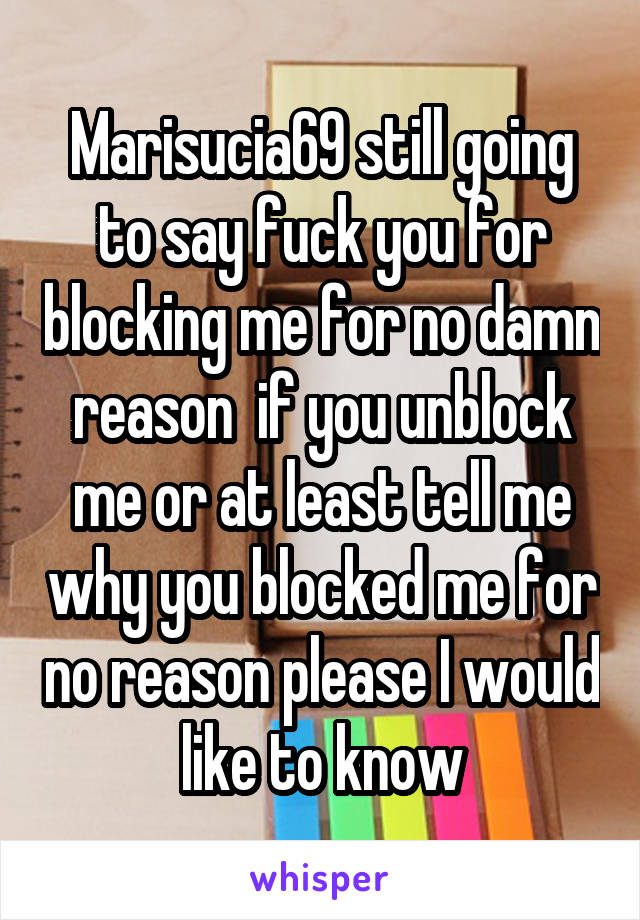 Marisucia69 still going to say fuck you for blocking me for no damn reason  if you unblock me or at least tell me why you blocked me for no reason please I would like to know