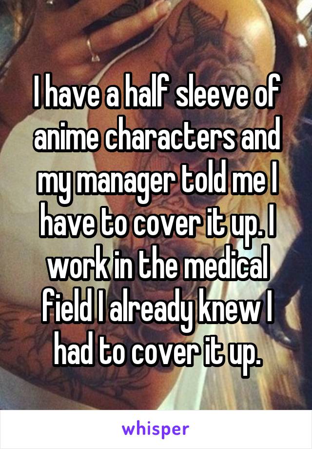 I have a half sleeve of anime characters and my manager told me I have to cover it up. I work in the medical field I already knew I had to cover it up.