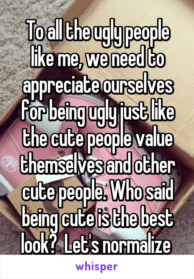 To all the ugly people like me, we need to appreciate ourselves for being ugly just like the cute people value themselves and other cute people. Who said being cute is the best look?  Let's normalize 