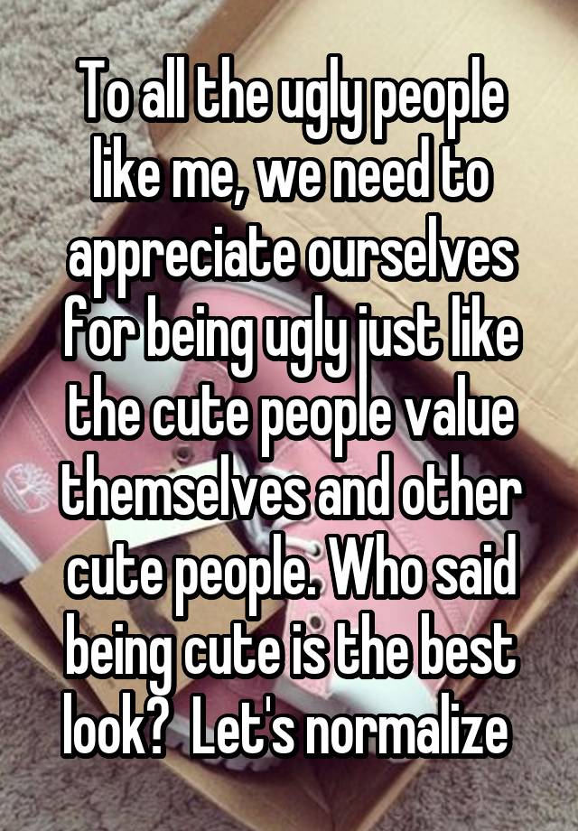 To all the ugly people like me, we need to appreciate ourselves for being ugly just like the cute people value themselves and other cute people. Who said being cute is the best look?  Let's normalize 