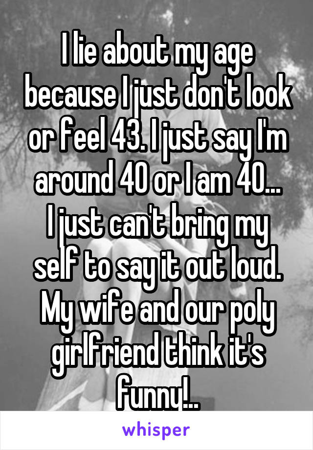 I lie about my age because I just don't look or feel 43. I just say I'm around 40 or I am 40...
I just can't bring my self to say it out loud.
My wife and our poly girlfriend think it's funny!..