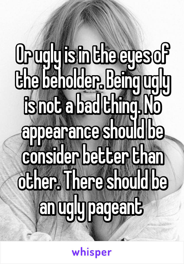 Or ugly is in the eyes of the beholder. Being ugly is not a bad thing. No appearance should be consider better than other. There should be an ugly pageant 