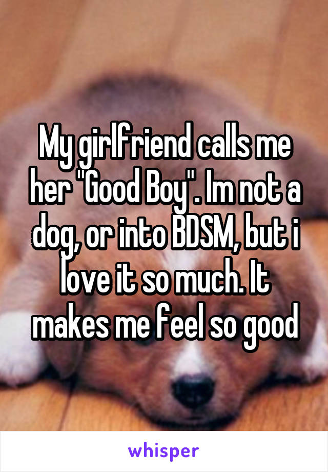 My girlfriend calls me her "Good Boy". Im not a dog, or into BDSM, but i love it so much. It makes me feel so good