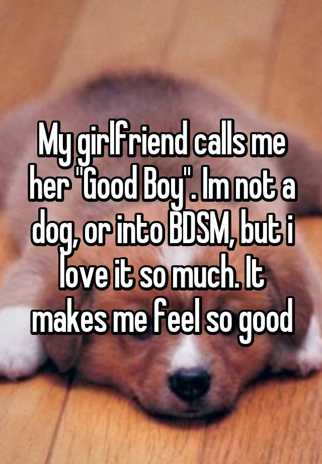 My girlfriend calls me her "Good Boy". Im not a dog, or into BDSM, but i love it so much. It makes me feel so good