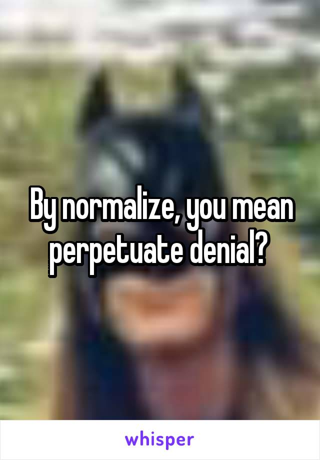 By normalize, you mean perpetuate denial? 