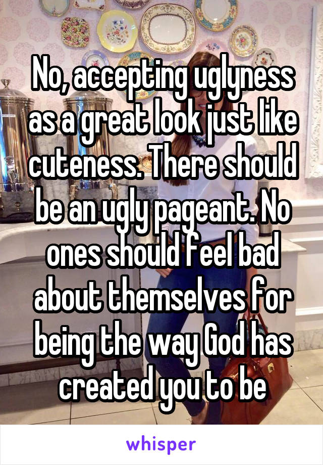 No, accepting uglyness as a great look just like cuteness. There should be an ugly pageant. No ones should feel bad about themselves for being the way God has created you to be