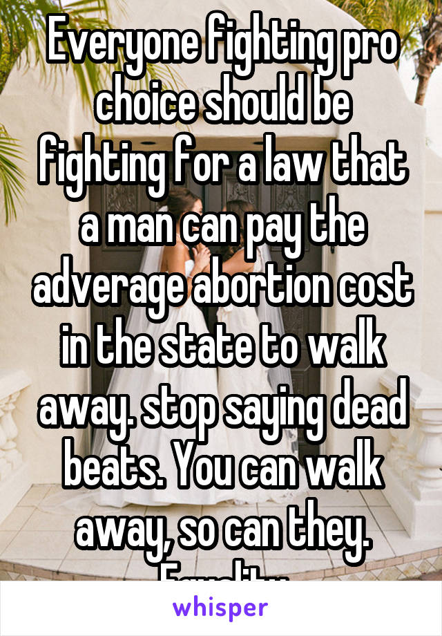 Everyone fighting pro choice should be fighting for a law that a man can pay the adverage abortion cost in the state to walk away. stop saying dead beats. You can walk away, so can they. Equality