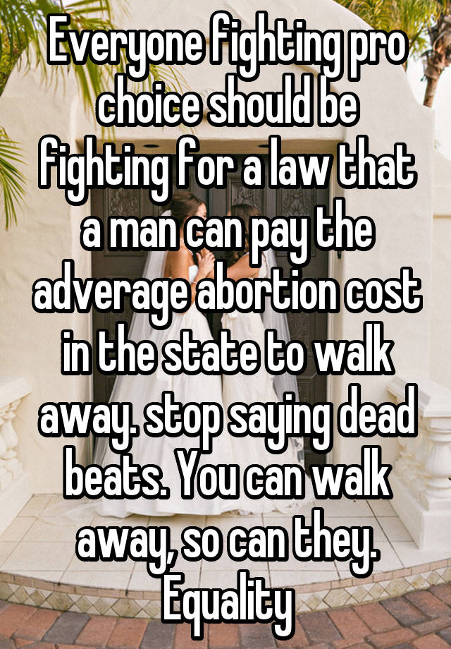 Everyone fighting pro choice should be fighting for a law that a man can pay the adverage abortion cost in the state to walk away. stop saying dead beats. You can walk away, so can they. Equality