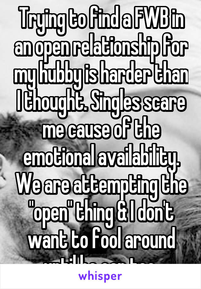 Trying to find a FWB in an open relationship for my hubby is harder than I thought. Singles scare me cause of the emotional availability. We are attempting the "open" thing & I don't want to fool around until he can too.
