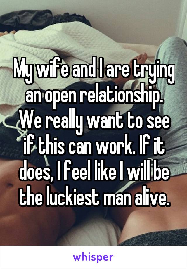 My wife and I are trying an open relationship. We really want to see if this can work. If it does, I feel like I will be the luckiest man alive.