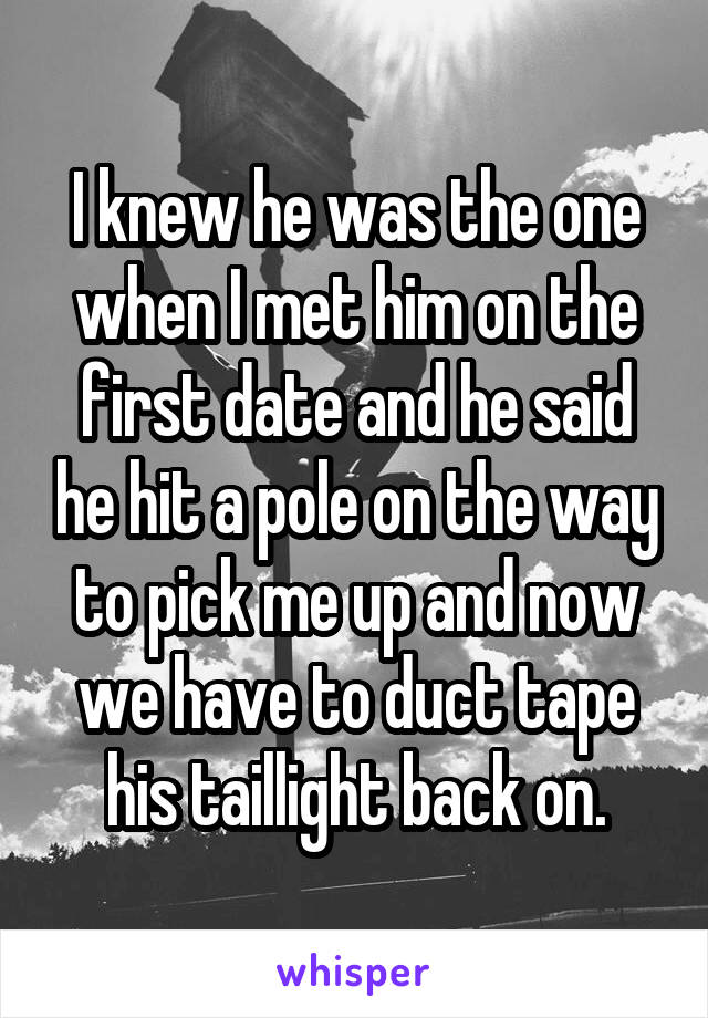 I knew he was the one when I met him on the first date and he said he hit a pole on the way to pick me up and now we have to duct tape his taillight back on.