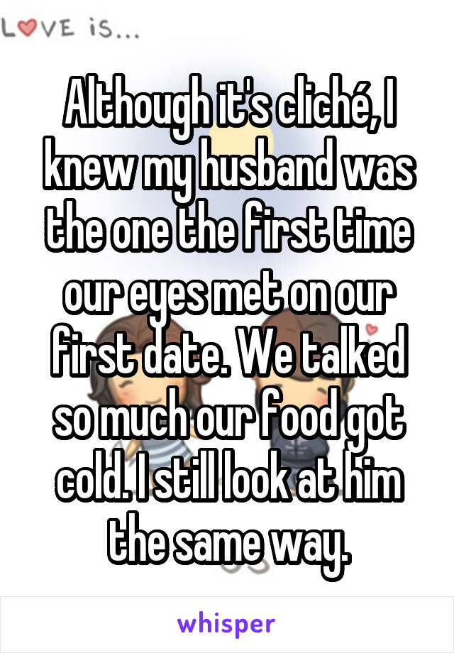 Although it's cliché, I knew my husband was the one the first time our eyes met on our first date. We talked so much our food got cold. I still look at him the same way.