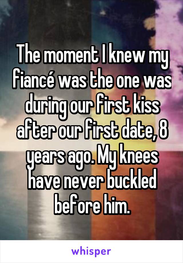 The moment I knew my fiancé was the one was during our first kiss after our first date, 8 years ago. My knees have never buckled before him.