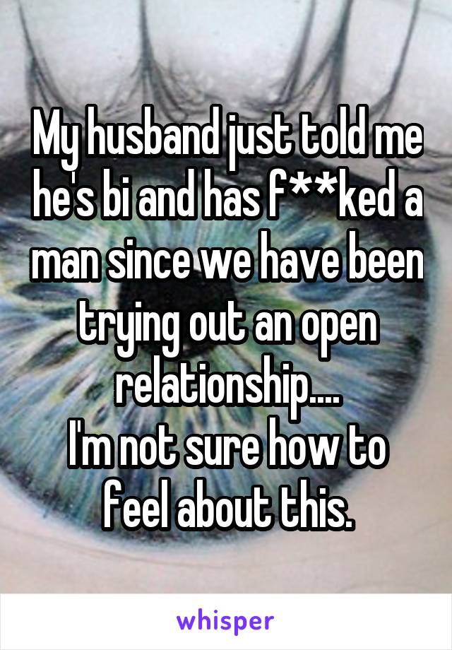 My husband just told me he's bi and has f**ked a man since we have been trying out an open relationship....
I'm not sure how to feel about this.
