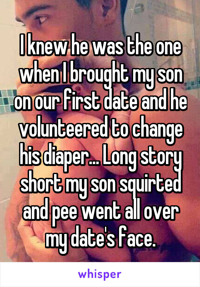 I knew he was the one when I brought my son on our first date and he volunteered to change his diaper... Long story short my son squirted and pee went all over my date's face.