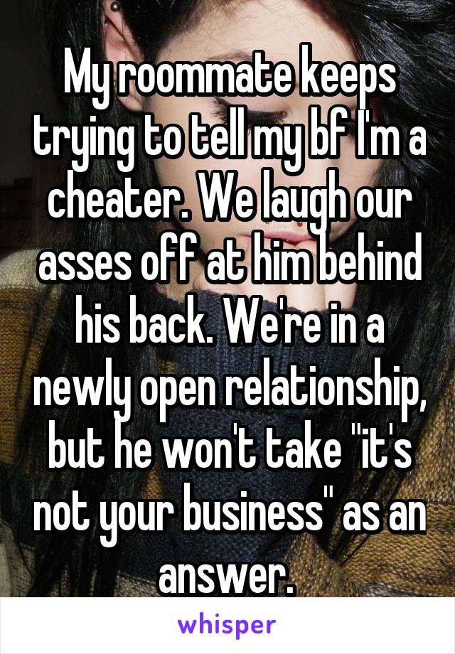 My roommate keeps trying to tell my bf I'm a cheater. We laugh our asses off at him behind his back. We're in a newly open relationship, but he won't take "it's not your business" as an answer. 