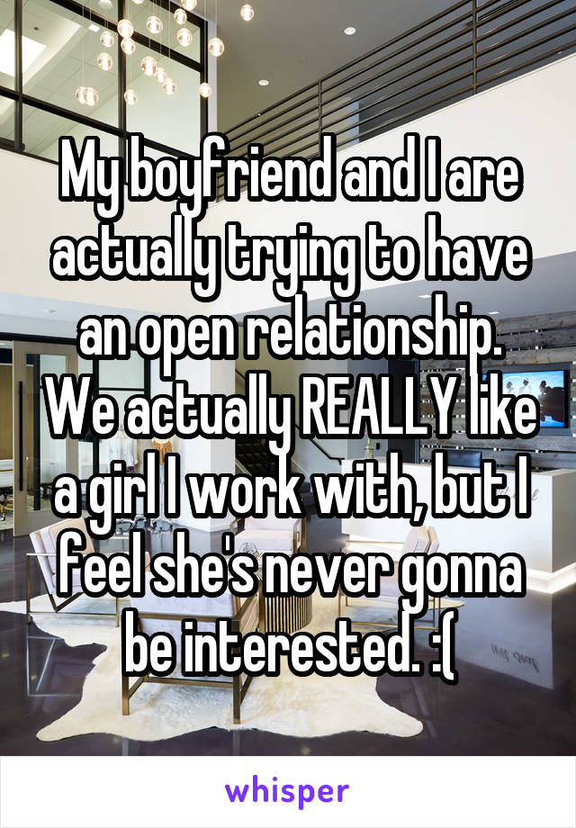 My boyfriend and I are actually trying to have an open relationship. We actually REALLY like a girl I work with, but I feel she's never gonna be interested. :(