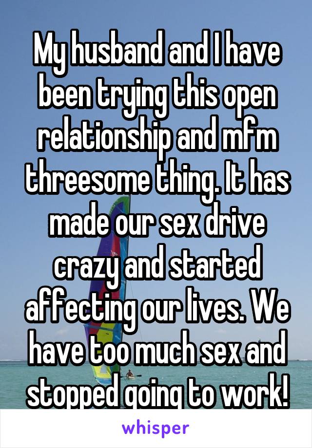 My husband and I have been trying this open relationship and mfm threesome thing. It has made our sex drive crazy and started affecting our lives. We have too much sex and stopped going to work!