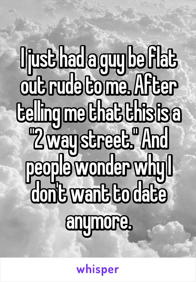 I just had a guy be flat out rude to me. After telling me that this is a "2 way street." And people wonder why I don't want to date anymore.