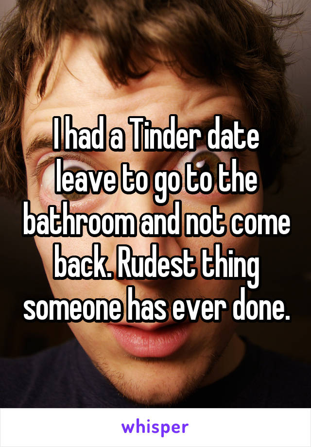 I had a Tinder date leave to go to the bathroom and not come back. Rudest thing someone has ever done.