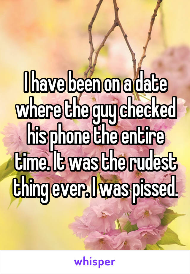 I have been on a date where the guy checked his phone the entire time. It was the rudest thing ever. I was pissed.