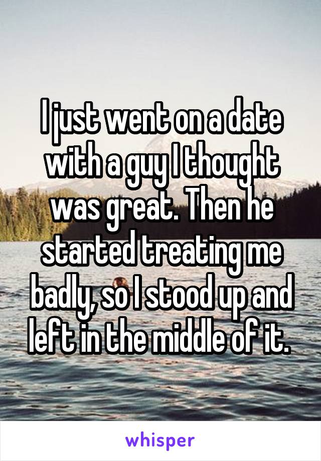I just went on a date with a guy I thought was great. Then he started treating me badly, so I stood up and left in the middle of it. 