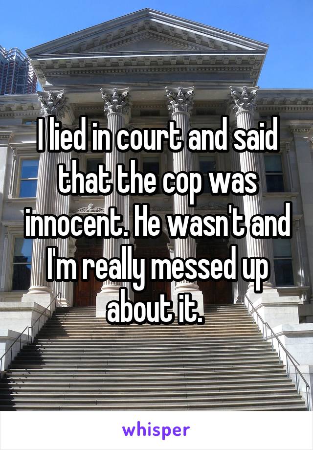 I lied in court and said that the cop was innocent. He wasn't and I'm really messed up about it. 
