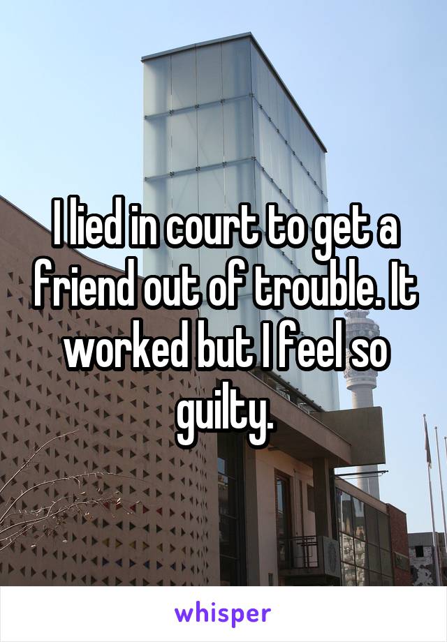 I lied in court to get a friend out of trouble. It worked but I feel so guilty.
