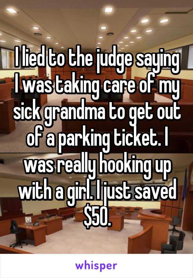 I lied to the judge saying I was taking care of my sick grandma to get out of a parking ticket. I was really hooking up with a girl. I just saved $50.