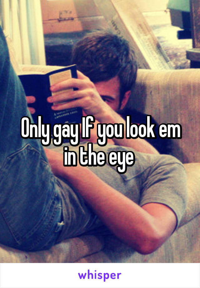 Only gay If you look em in the eye 