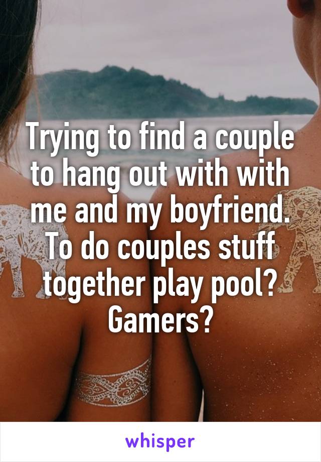 Trying to find a couple to hang out with with me and my boyfriend. To do couples stuff together play pool? Gamers?