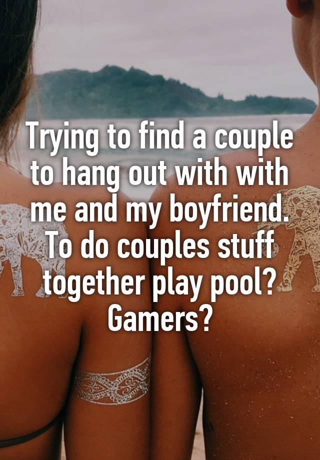 Trying to find a couple to hang out with with me and my boyfriend. To do couples stuff together play pool? Gamers?