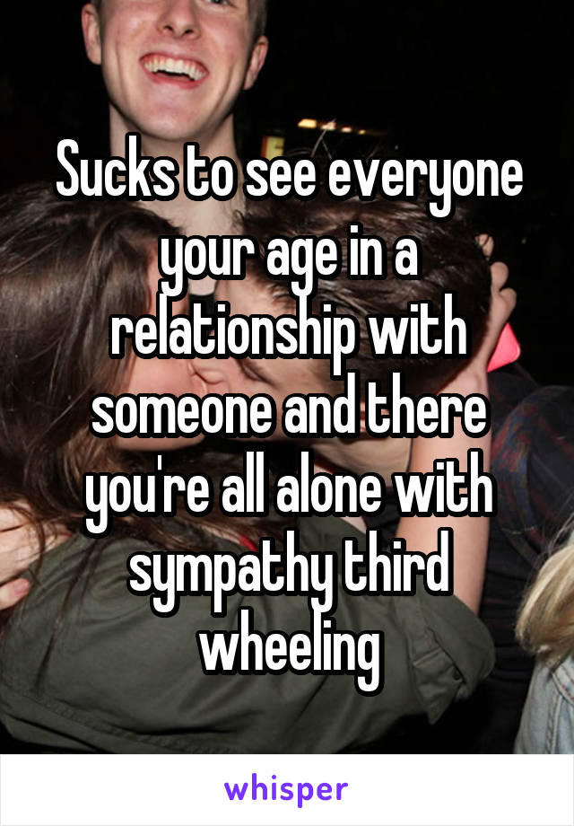 Sucks to see everyone your age in a relationship with someone and there you're all alone with sympathy third wheeling