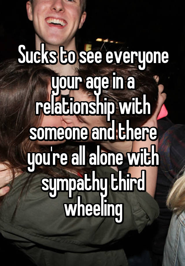 Sucks to see everyone your age in a relationship with someone and there you're all alone with sympathy third wheeling