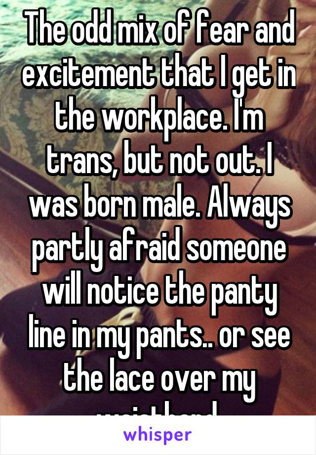The odd mix of fear and excitement that I get in the workplace. I'm trans, but not out. I was born male. Always partly afraid someone will notice the panty line in my pants.. or see the lace over my waistband.