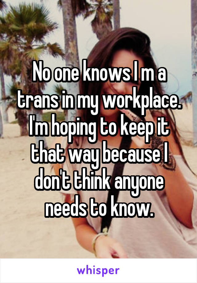 No one knows I m a trans in my workplace. I'm hoping to keep it that way because I don't think anyone needs to know.